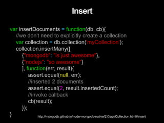 var insertDocuments = function(db, cb){
//we don't need to explicitly create a collection
var collection = db.collection('myCollection');
collection.insertMany([
{"mongodb": "is just awesome"},
{"nodejs": "so awesome"}
], function(err, result){
assert.equal(null, err);
//inserted 2 documents
assert.equal(2, result.insertedCount);
//invoke callback
cb(result);
});
}
Insert
http://mongodb.github.io/node-mongodb-native/2.0/api/Collection.html#insert
 