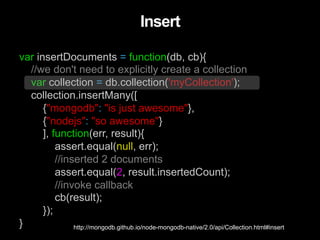var insertDocuments = function(db, cb){
//we don't need to explicitly create a collection
var collection = db.collection('myCollection');
collection.insertMany([
{"mongodb": "is just awesome"},
{"nodejs": "so awesome"}
], function(err, result){
assert.equal(null, err);
//inserted 2 documents
assert.equal(2, result.insertedCount);
//invoke callback
cb(result);
});
}
Insert
http://mongodb.github.io/node-mongodb-native/2.0/api/Collection.html#insert
 
