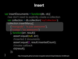 var insertDocuments = function(db, cb){
//we don't need to explicitly create a collection
var collection = db.collection('myCollection');
collection.insertMany([
{"mongodb": "is just awesome"},
{"nodejs": "so awesome"}
], function(err, result){
assert.equal(null, err);
//inserted 2 documents
assert.equal(2, result.insertedCount);
//invoke callback
cb(result);
});
}
Insert
http://mongodb.github.io/node-mongodb-native/2.0/api/Collection.html#insert
 