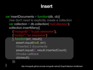 var insertDocuments = function(db, cb){
//we don't need to explicitly create a collection
var collection = db.collection('myCollection');
collection.insertMany([
{"mongodb": "is just awesome"},
{"nodejs": "so awesome"}
], function(err, result){
assert.equal(null, err);
//inserted 2 documents
assert.equal(2, result.insertedCount);
//invoke callback
cb(result);
});
}
Insert
http://mongodb.github.io/node-mongodb-native/2.0/api/Collection.html#insert
 