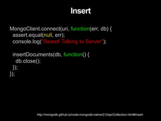 MongoClient.connect(uri, function(err, db) {
assert.equal(null, err);
console.log("Sweet! Talking to Server");
insertDocuments(db, function() {
db.close();
});
});
Insert
http://mongodb.github.io/node-mongodb-native/2.0/api/Collection.html#insert
 