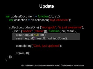 var updateDocument = function(db, cb){
var collection = db.collection("myCollection");
collection.updateOne( {"mongodb": "is just awesome"},
{$set: {"users": ["nleite"]}}, function( err, result){
assert.equal(null, err);
assert.equal(1, result.modifiedCount);
console.log("Cool, just updated");
cb(result);
});
}
Update
http://mongodb.github.io/node-mongodb-native/2.0/api/Collection.html#update
 