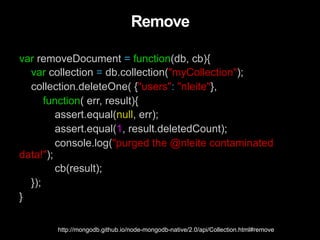 Remove
var removeDocument = function(db, cb){
var collection = db.collection("myCollection");
collection.deleteOne( {"users": "nleite"},
function( err, result){
assert.equal(null, err);
assert.equal(1, result.deletedCount);
console.log("purged the @nleite contaminated
data!");
cb(result);
});
}
http://mongodb.github.io/node-mongodb-native/2.0/api/Collection.html#remove
 