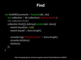 Find
var findAllDocuments = function(db, cb){
var collection = db.collection('myDocuments');
//or collection.find()
collection.find({}).toArray(function(err, docs){
assert.equal(err, null);
assert.equal(1, docs.length);
console.log("Gotcha! found "+ docs.length);
console.dir(docs);
cb(docs);
});
}
http://mongodb.github.io/node-mongodb-native/2.0/api/Collection.html#find
 