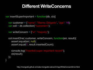 Different WriteConcerns
var insertSuperImportant = function(db, cb){
var customer = {"name": "Manny Delgado", "age": 14};
var coll = db.collection("customers");
var writeConcern = {"w": "majority"};
col.insertOne( customer, writeConcern, function(err, result){
assert.equal(err, null);
assert.equal(1, result.insertedCount);
console.log("Inserted super important record");
cb(result);
});
}
http://mongodb.github.io/node-mongodb-native/2.0/api/WriteConcernError.html
 