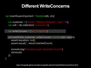 Different WriteConcerns
var insertSuperImportant = function(db, cb){
var customer = {"name": "Manny Delgado", "age": 14};
var coll = db.collection("customers");
var writeConcern = {"w": "majority"};
col.insertOne( customer, writeConcern, function(err, result){
assert.equal(err, null);
assert.equal(1, result.insertedCount);
console.log("Inserted super important record");
cb(result);
});
}
http://mongodb.github.io/node-mongodb-native/2.0/api/WriteConcernError.html
 