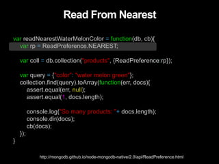 Read From Nearest
var readNearestWaterMelonColor = function(db, cb){
var rp = ReadPreference.NEAREST;
var coll = db.collection("products", {ReadPreference:rp});
var query = {"color": "water melon green"};
collection.find(query).toArray(function(err, docs){
assert.equal(err, null);
assert.equal(1, docs.length);
console.log("So many products: "+ docs.length);
console.dir(docs);
cb(docs);
});
}
http://mongodb.github.io/node-mongodb-native/2.0/api/ReadPreference.html
 