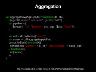 Aggregation
var aggregateAvgAgeGender = function( db, cb){
//{age:XX, name:"user name", gender: "M/F"}
var pipeline = [
{$group: { "_id": "$gender", avg_age: {$avg: "$age"}}},
];
var coll = db.collection("users");
var cursor = coll.aggregate(pipeline);
cursor.forEach( function(x){
console.log("Gender " + x._id + " age average " + x.avg_age)
}, function(x) {
cb(cursor);
});
}
http://mongodb.github.io/node-mongodb-native/2.0/api/Collection.html#aggregate
 