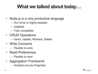 84
What we talked about today…
•  Node.js is a very productive language
–  Our driver is highly adopted
–  Updated
–  Fully compatible
•  CRUD Operations
–  Insert, Update, Remove, Delete
•  Write Concerns
–  Flexible to write
•  Read Preferences
–  Flexible to read
•  Aggregation Framework
–  Analytics at your fingertips
 