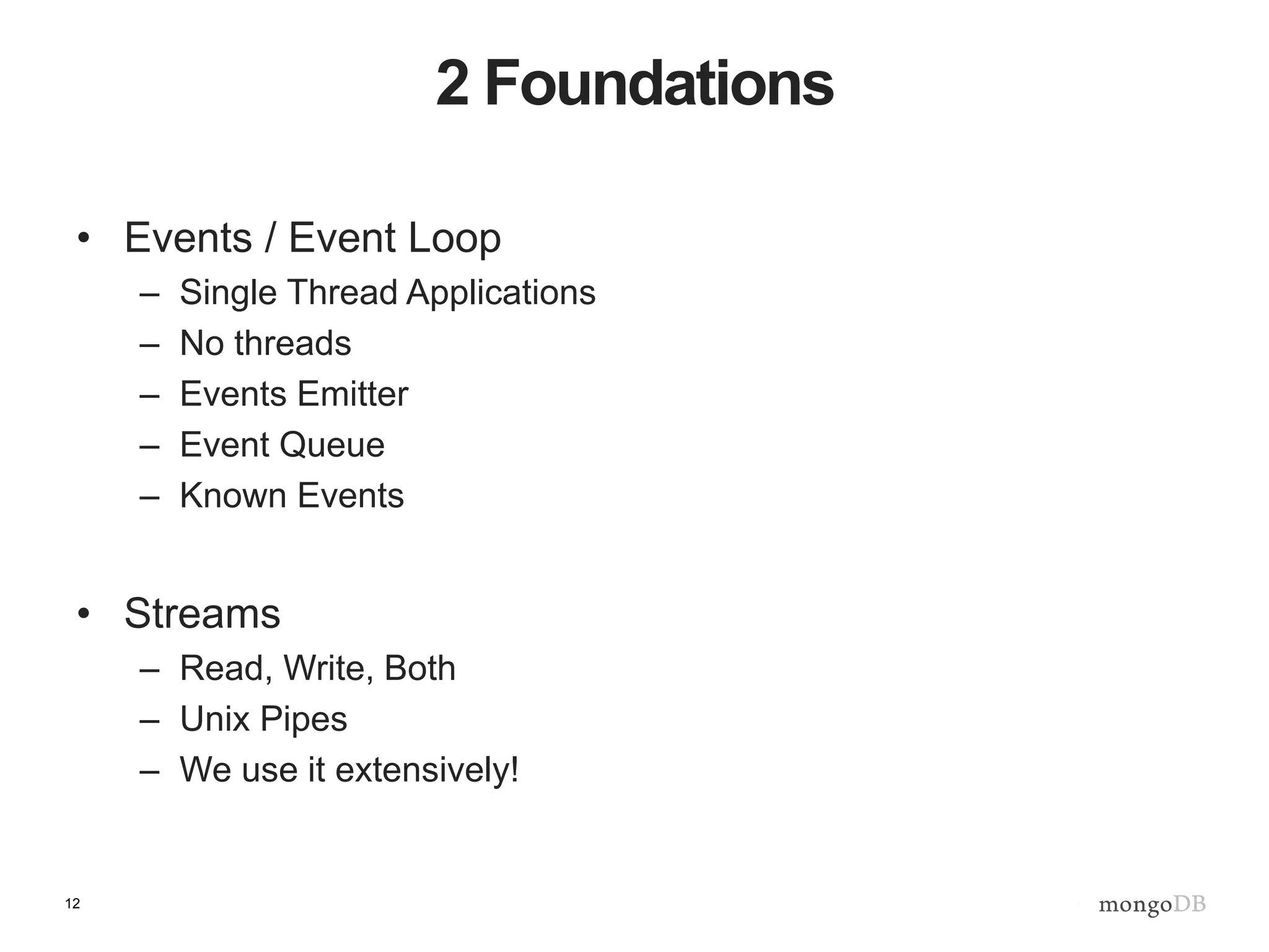 12
2 Foundations
• Events / Event Loop
– Single Thread Applications
– No threads
– Events Emitter
– Event Queue
– Known Events
• Streams
– Read, Write, Both
– Unix Pipes
– We use it extensively!
 