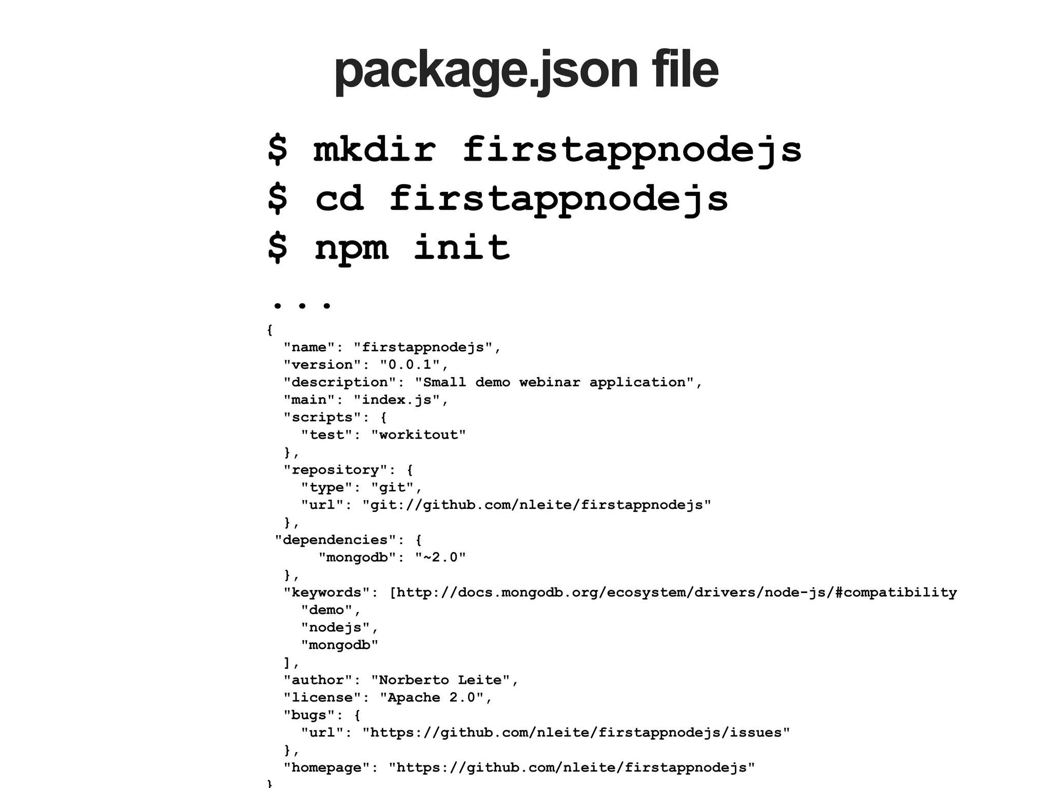 package.json file
$ mkdir firstappnodejs
$ cd firstappnodejs
$ npm init
...
{
"name": "firstappnodejs",
"version": "0.0.1",
"description": "Small demo webinar application",
"main": "index.js",
"scripts": {
"test": "workitout"
},
"repository": {
"type": "git",
"url": "git://github.com/nleite/firstappnodejs"
},
"dependencies": {
"mongodb": "~2.0"
},
"keywords": [http://docs.mongodb.org/ecosystem/drivers/node-js/#compatibility
"demo",
"nodejs",
"mongodb"
],
"author": "Norberto Leite",
"license": "Apache 2.0",
"bugs": {
"url": "https://github.com/nleite/firstappnodejs/issues"
},
"homepage": "https://github.com/nleite/firstappnodejs"
 