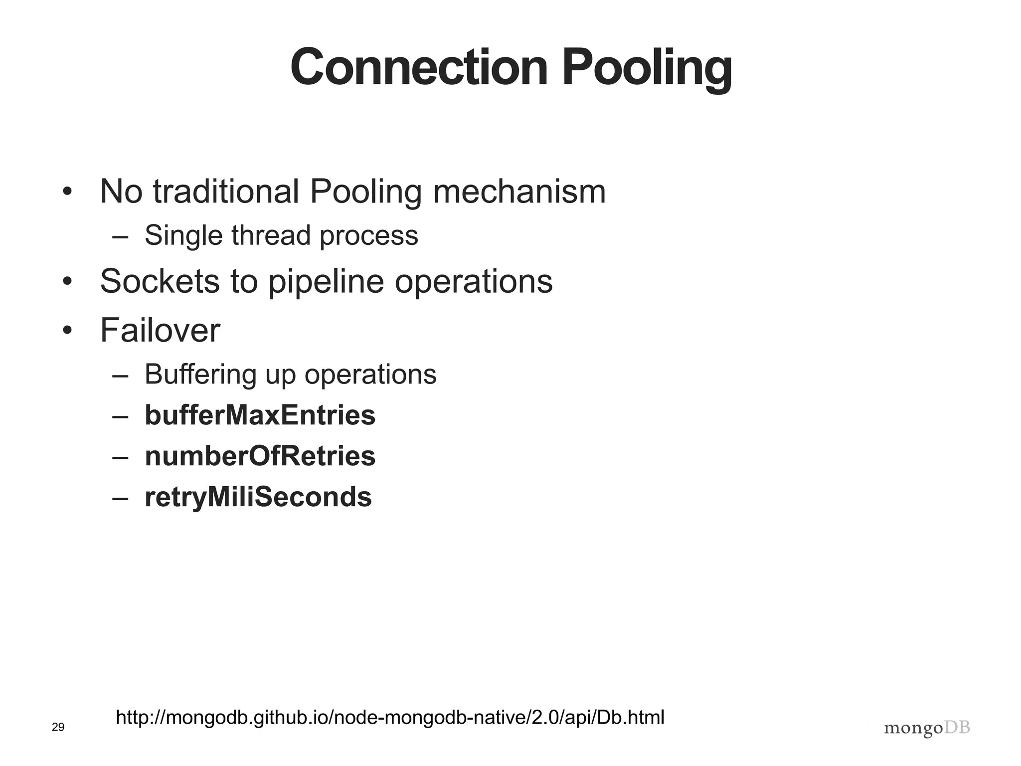 29
Connection Pooling
• No traditional Pooling mechanism
– Single thread process
• Sockets to pipeline operations
• Failover
– Buffering up operations
– bufferMaxEntries
– numberOfRetries
– retryMiliSeconds
http://mongodb.github.io/node-mongodb-native/2.0/api/Db.html
 