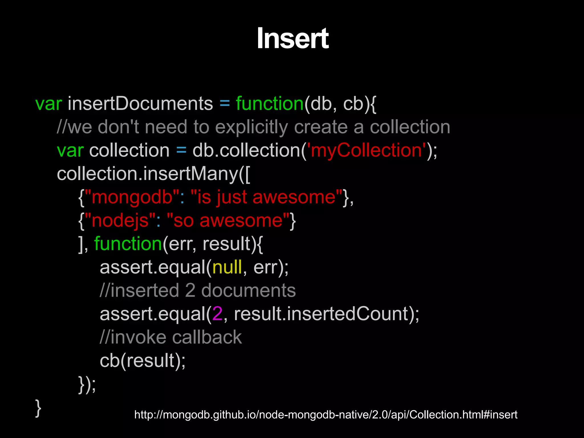 var insertDocuments = function(db, cb){
//we don't need to explicitly create a collection
var collection = db.collection('myCollection');
collection.insertMany([
{"mongodb": "is just awesome"},
{"nodejs": "so awesome"}
], function(err, result){
assert.equal(null, err);
//inserted 2 documents
assert.equal(2, result.insertedCount);
//invoke callback
cb(result);
});
}
Insert
http://mongodb.github.io/node-mongodb-native/2.0/api/Collection.html#insert
 