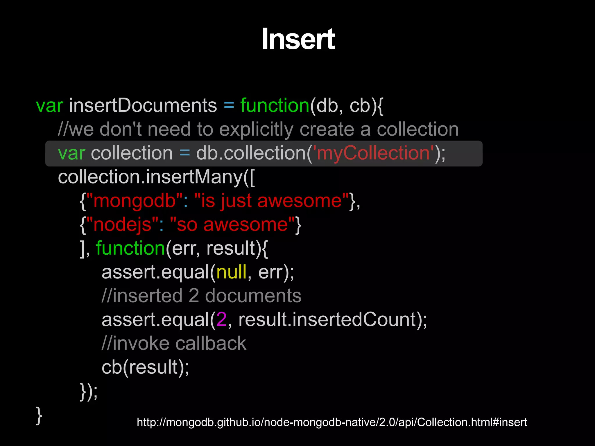 var insertDocuments = function(db, cb){
//we don't need to explicitly create a collection
var collection = db.collection('myCollection');
collection.insertMany([
{"mongodb": "is just awesome"},
{"nodejs": "so awesome"}
], function(err, result){
assert.equal(null, err);
//inserted 2 documents
assert.equal(2, result.insertedCount);
//invoke callback
cb(result);
});
}
Insert
http://mongodb.github.io/node-mongodb-native/2.0/api/Collection.html#insert
 