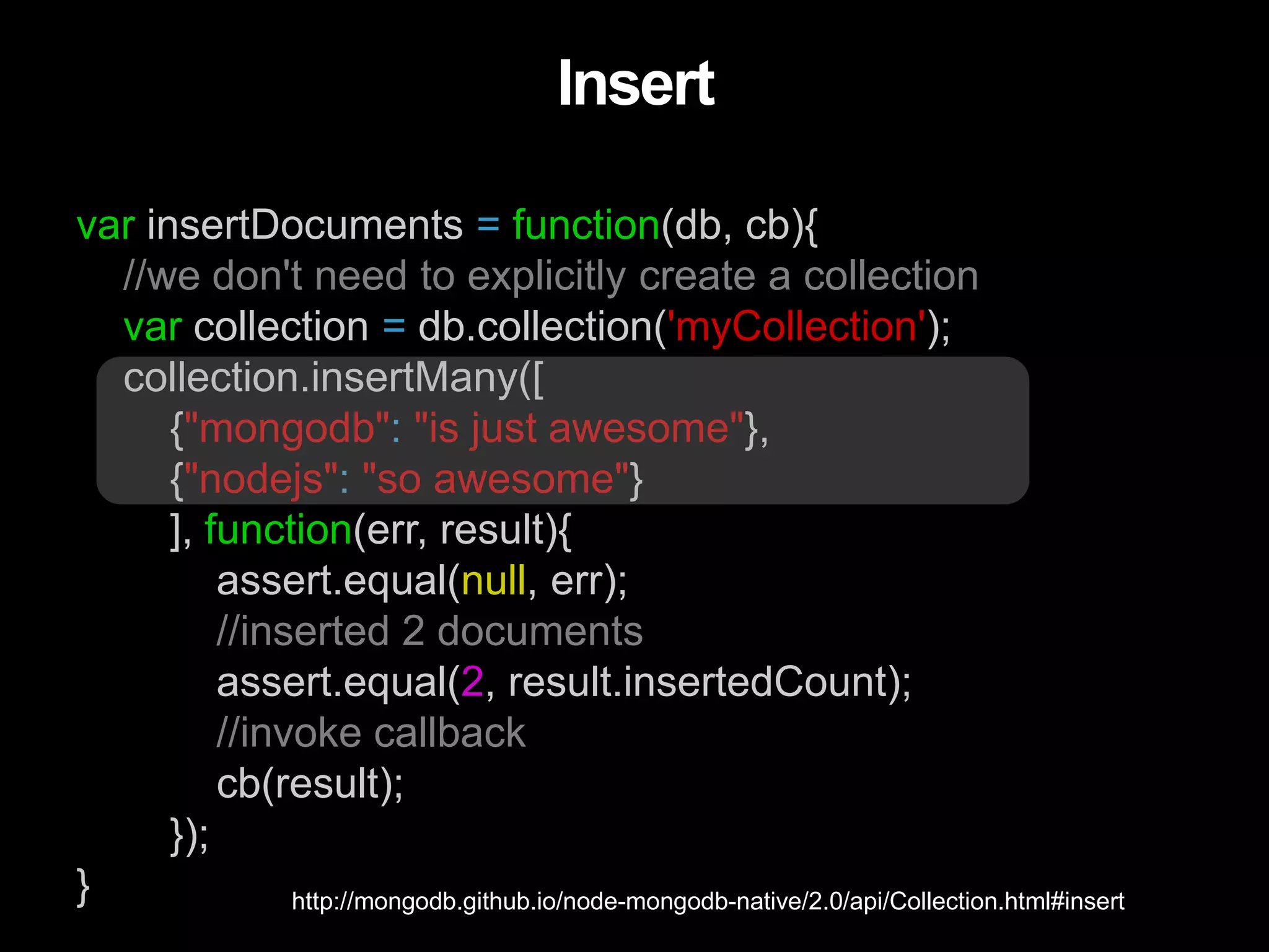 var insertDocuments = function(db, cb){
//we don't need to explicitly create a collection
var collection = db.collection('myCollection');
collection.insertMany([
{"mongodb": "is just awesome"},
{"nodejs": "so awesome"}
], function(err, result){
assert.equal(null, err);
//inserted 2 documents
assert.equal(2, result.insertedCount);
//invoke callback
cb(result);
});
}
Insert
http://mongodb.github.io/node-mongodb-native/2.0/api/Collection.html#insert
 