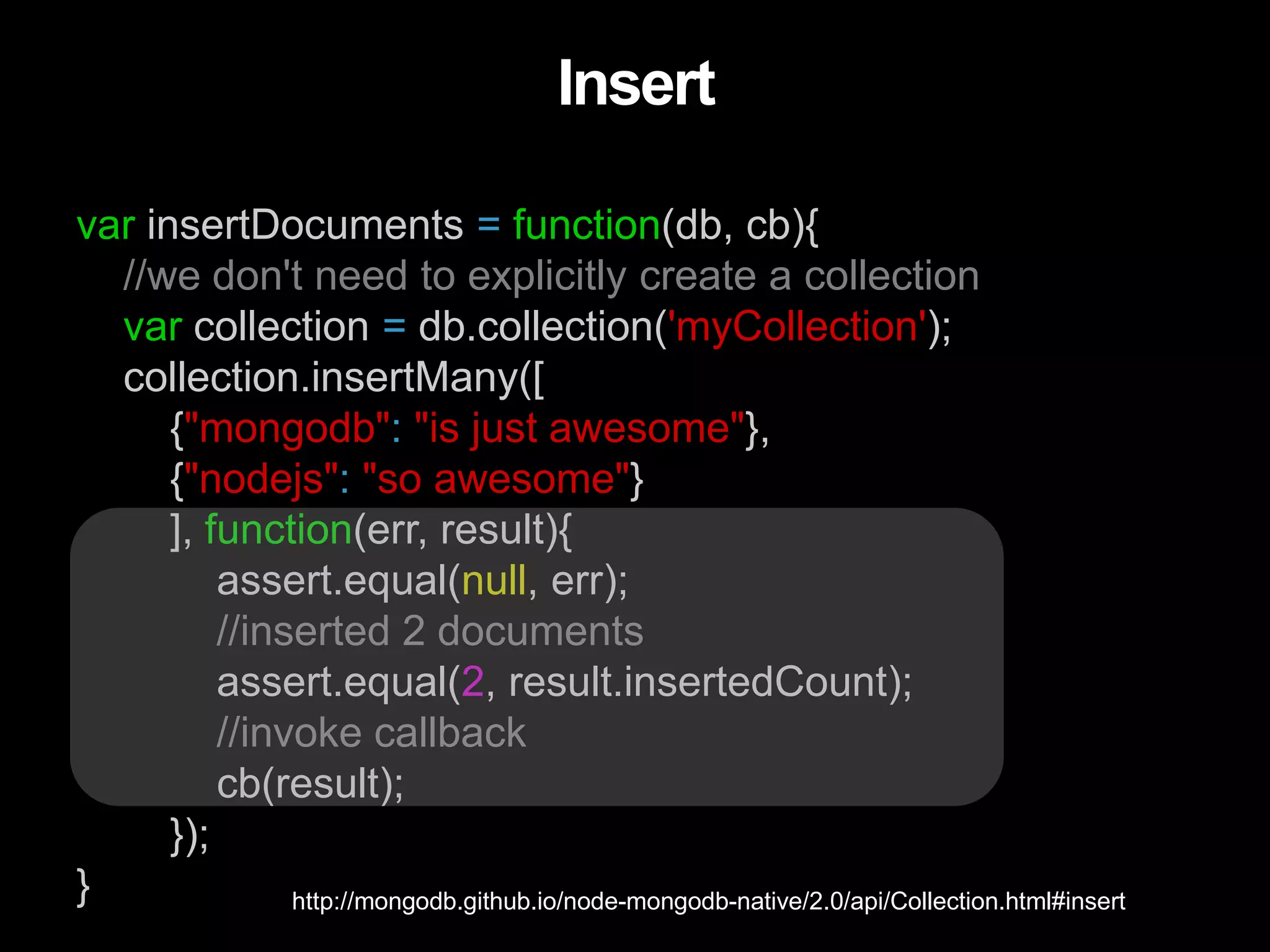 var insertDocuments = function(db, cb){
//we don't need to explicitly create a collection
var collection = db.collection('myCollection');
collection.insertMany([
{"mongodb": "is just awesome"},
{"nodejs": "so awesome"}
], function(err, result){
assert.equal(null, err);
//inserted 2 documents
assert.equal(2, result.insertedCount);
//invoke callback
cb(result);
});
}
Insert
http://mongodb.github.io/node-mongodb-native/2.0/api/Collection.html#insert
 