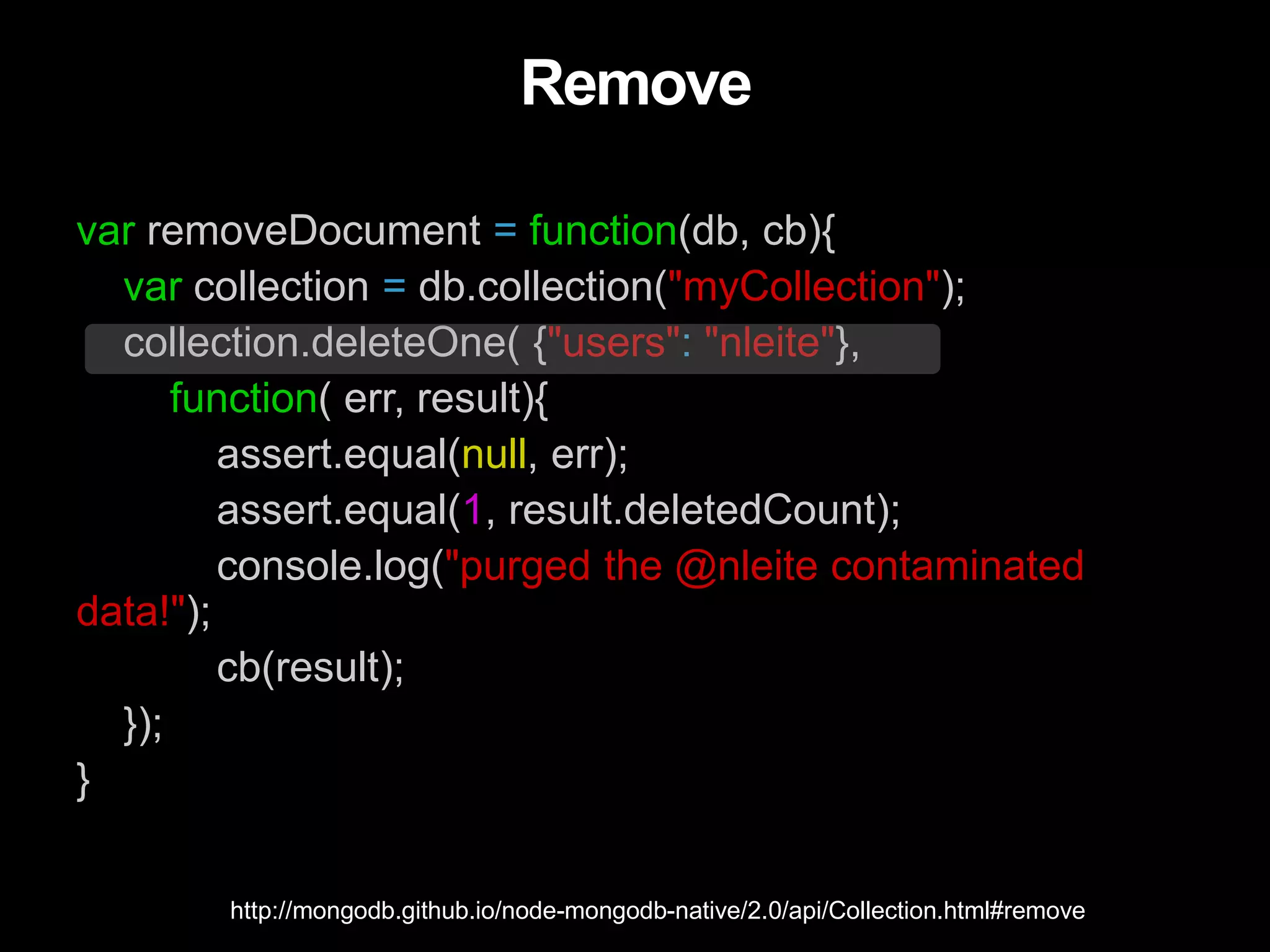 Remove
var removeDocument = function(db, cb){
var collection = db.collection("myCollection");
collection.deleteOne( {"users": "nleite"},
function( err, result){
assert.equal(null, err);
assert.equal(1, result.deletedCount);
console.log("purged the @nleite contaminated
data!");
cb(result);
});
}
http://mongodb.github.io/node-mongodb-native/2.0/api/Collection.html#remove
 