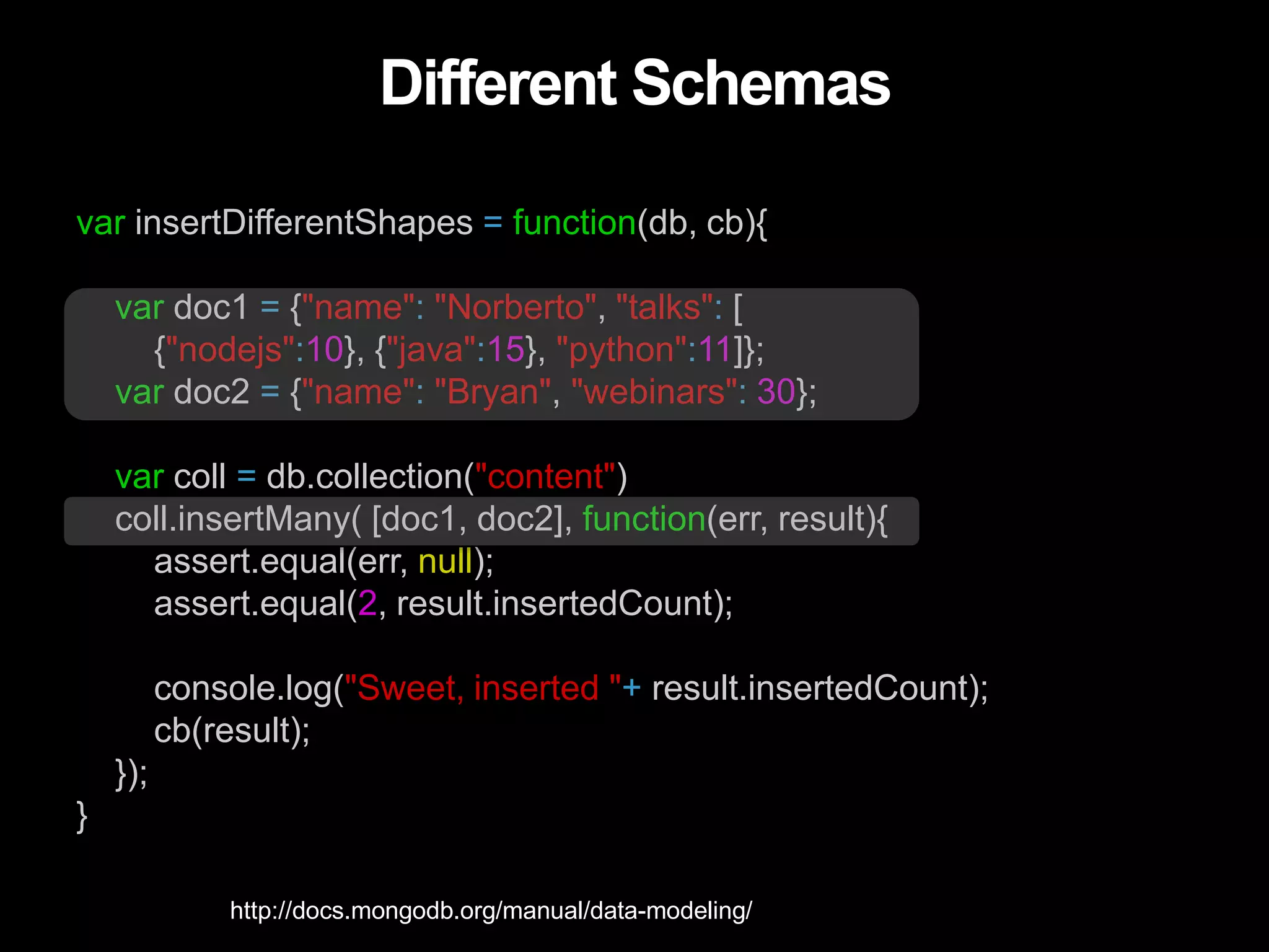 Different Schemas
var insertDifferentShapes = function(db, cb){
var doc1 = {"name": "Norberto", "talks": [
{"nodejs":10}, {"java":15}, "python":11]};
var doc2 = {"name": "Bryan", "webinars": 30};
var coll = db.collection("content")
coll.insertMany( [doc1, doc2], function(err, result){
assert.equal(err, null);
assert.equal(2, result.insertedCount);
console.log("Sweet, inserted "+ result.insertedCount);
cb(result);
});
}
http://docs.mongodb.org/manual/data-modeling/
 