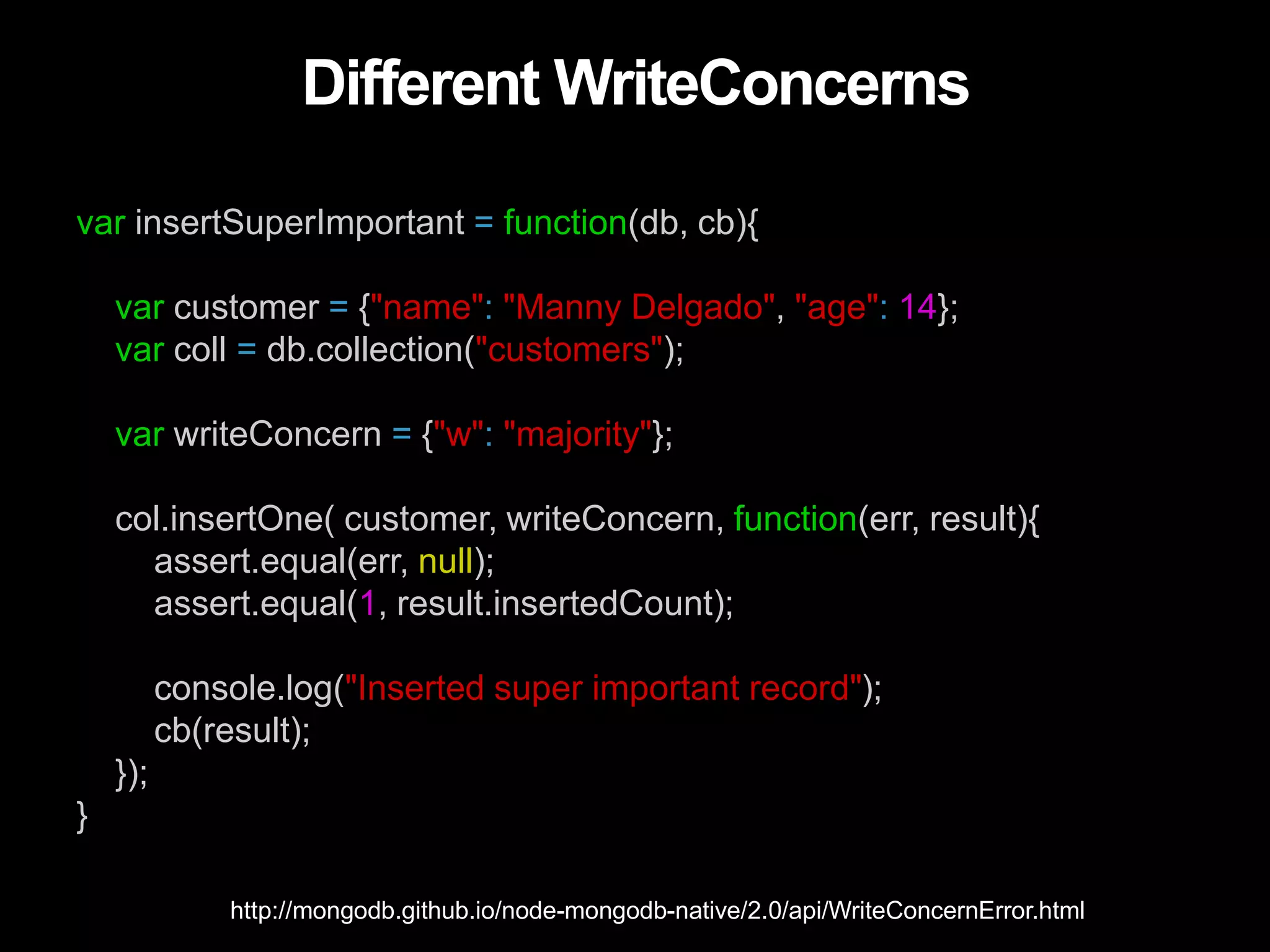 Different WriteConcerns
var insertSuperImportant = function(db, cb){
var customer = {"name": "Manny Delgado", "age": 14};
var coll = db.collection("customers");
var writeConcern = {"w": "majority"};
col.insertOne( customer, writeConcern, function(err, result){
assert.equal(err, null);
assert.equal(1, result.insertedCount);
console.log("Inserted super important record");
cb(result);
});
}
http://mongodb.github.io/node-mongodb-native/2.0/api/WriteConcernError.html
 