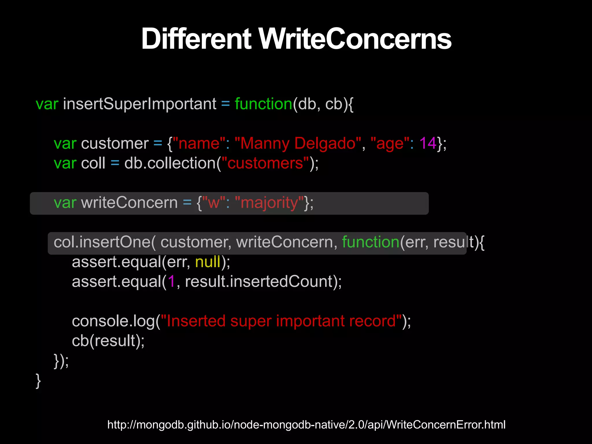 Different WriteConcerns
var insertSuperImportant = function(db, cb){
var customer = {"name": "Manny Delgado", "age": 14};
var coll = db.collection("customers");
var writeConcern = {"w": "majority"};
col.insertOne( customer, writeConcern, function(err, result){
assert.equal(err, null);
assert.equal(1, result.insertedCount);
console.log("Inserted super important record");
cb(result);
});
}
http://mongodb.github.io/node-mongodb-native/2.0/api/WriteConcernError.html
 