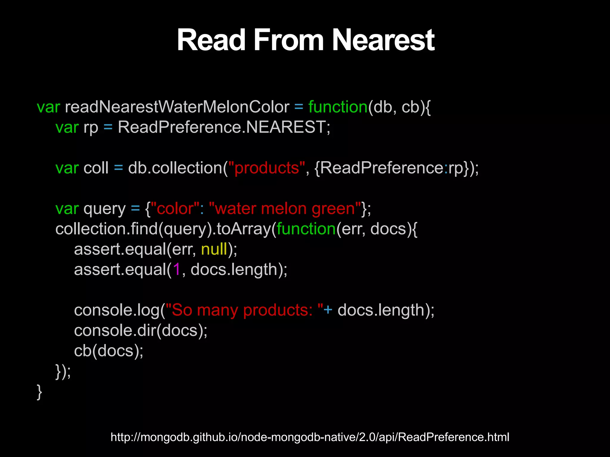 Read From Nearest
var readNearestWaterMelonColor = function(db, cb){
var rp = ReadPreference.NEAREST;
var coll = db.collection("products", {ReadPreference:rp});
var query = {"color": "water melon green"};
collection.find(query).toArray(function(err, docs){
assert.equal(err, null);
assert.equal(1, docs.length);
console.log("So many products: "+ docs.length);
console.dir(docs);
cb(docs);
});
}
http://mongodb.github.io/node-mongodb-native/2.0/api/ReadPreference.html
 