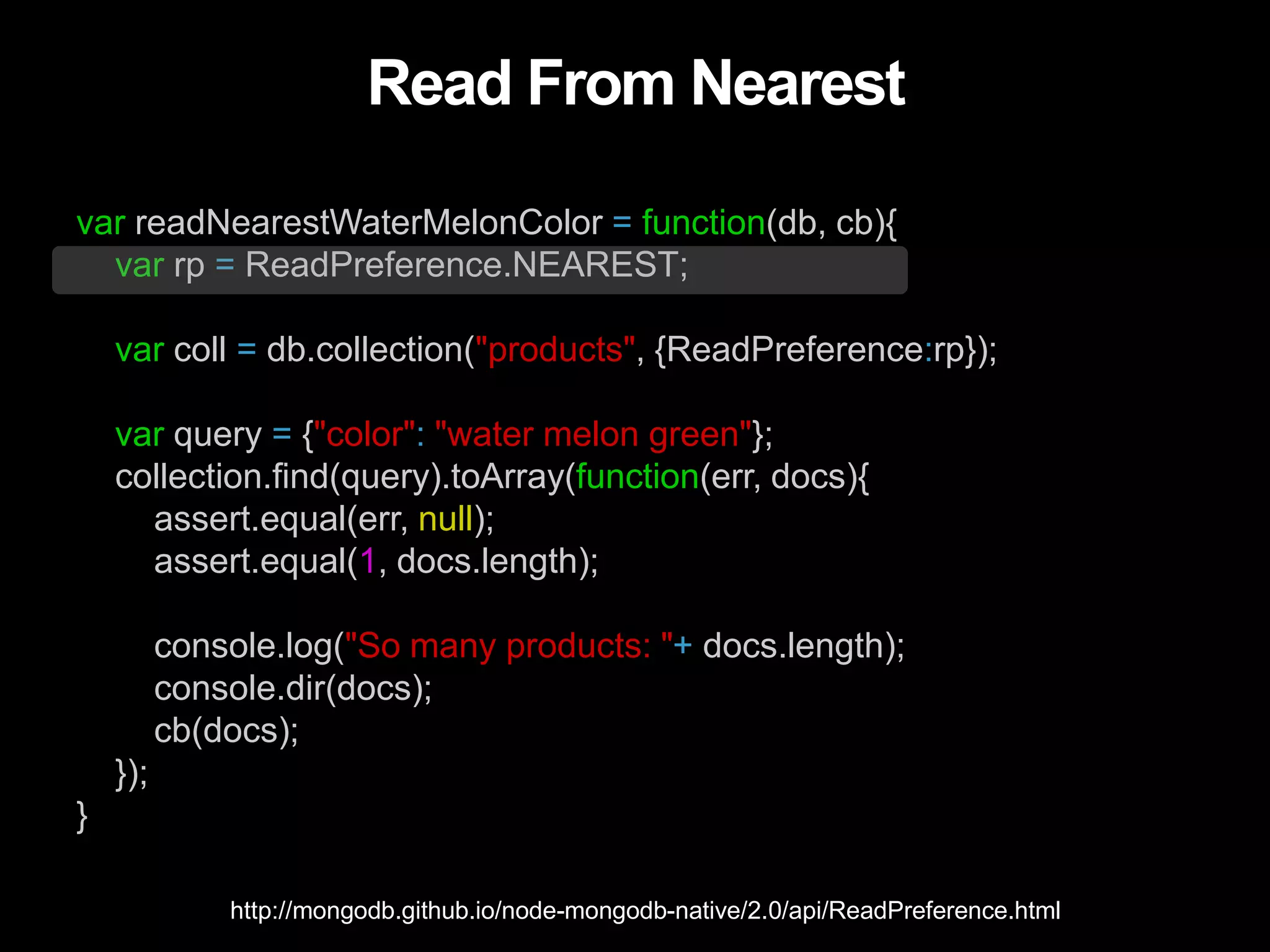Read From Nearest
var readNearestWaterMelonColor = function(db, cb){
var rp = ReadPreference.NEAREST;
var coll = db.collection("products", {ReadPreference:rp});
var query = {"color": "water melon green"};
collection.find(query).toArray(function(err, docs){
assert.equal(err, null);
assert.equal(1, docs.length);
console.log("So many products: "+ docs.length);
console.dir(docs);
cb(docs);
});
}
http://mongodb.github.io/node-mongodb-native/2.0/api/ReadPreference.html
 