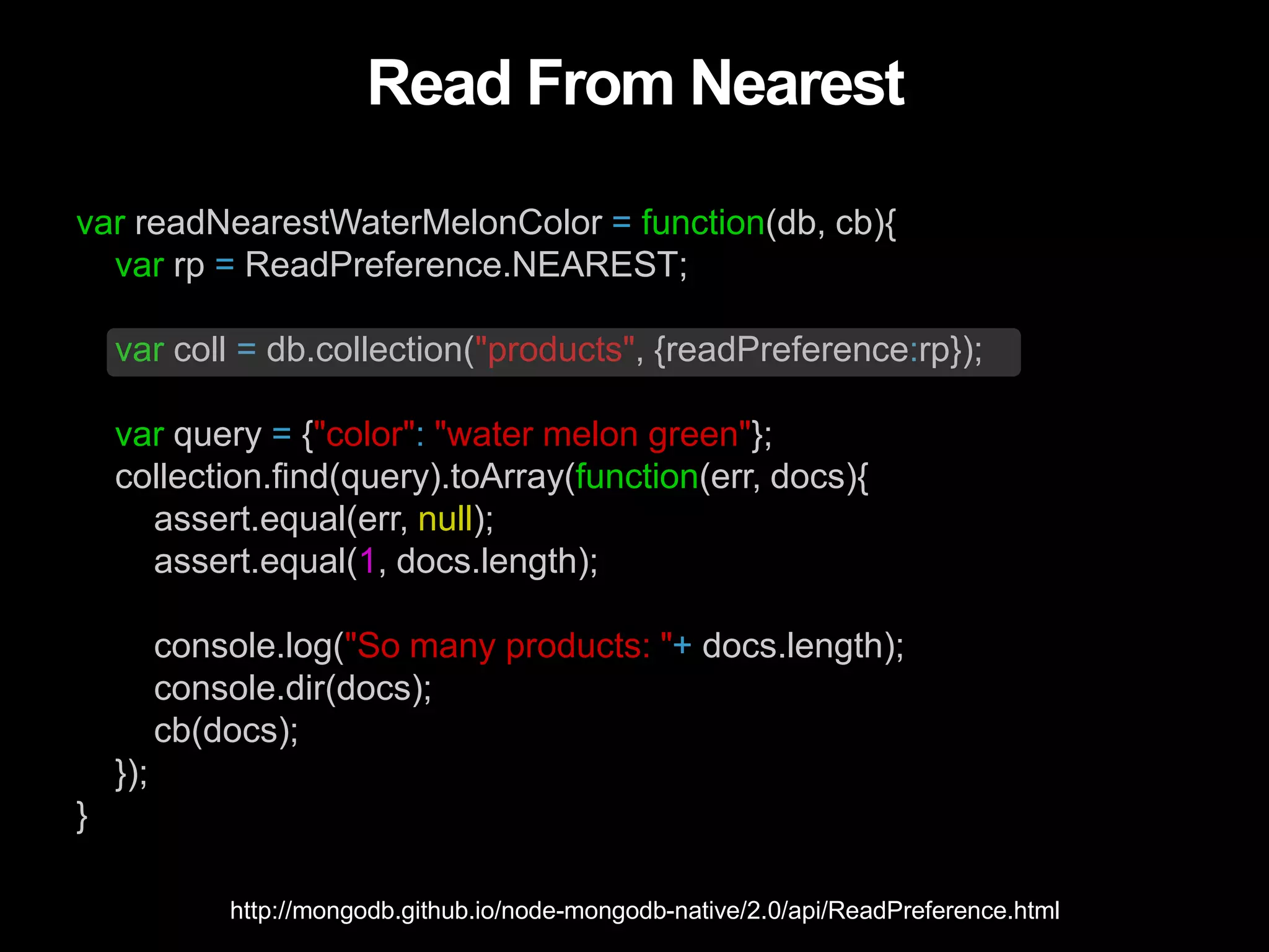 Read From Nearest
var readNearestWaterMelonColor = function(db, cb){
var rp = ReadPreference.NEAREST;
var coll = db.collection("products", {readPreference:rp});
var query = {"color": "water melon green"};
collection.find(query).toArray(function(err, docs){
assert.equal(err, null);
assert.equal(1, docs.length);
console.log("So many products: "+ docs.length);
console.dir(docs);
cb(docs);
});
}
http://mongodb.github.io/node-mongodb-native/2.0/api/ReadPreference.html
 