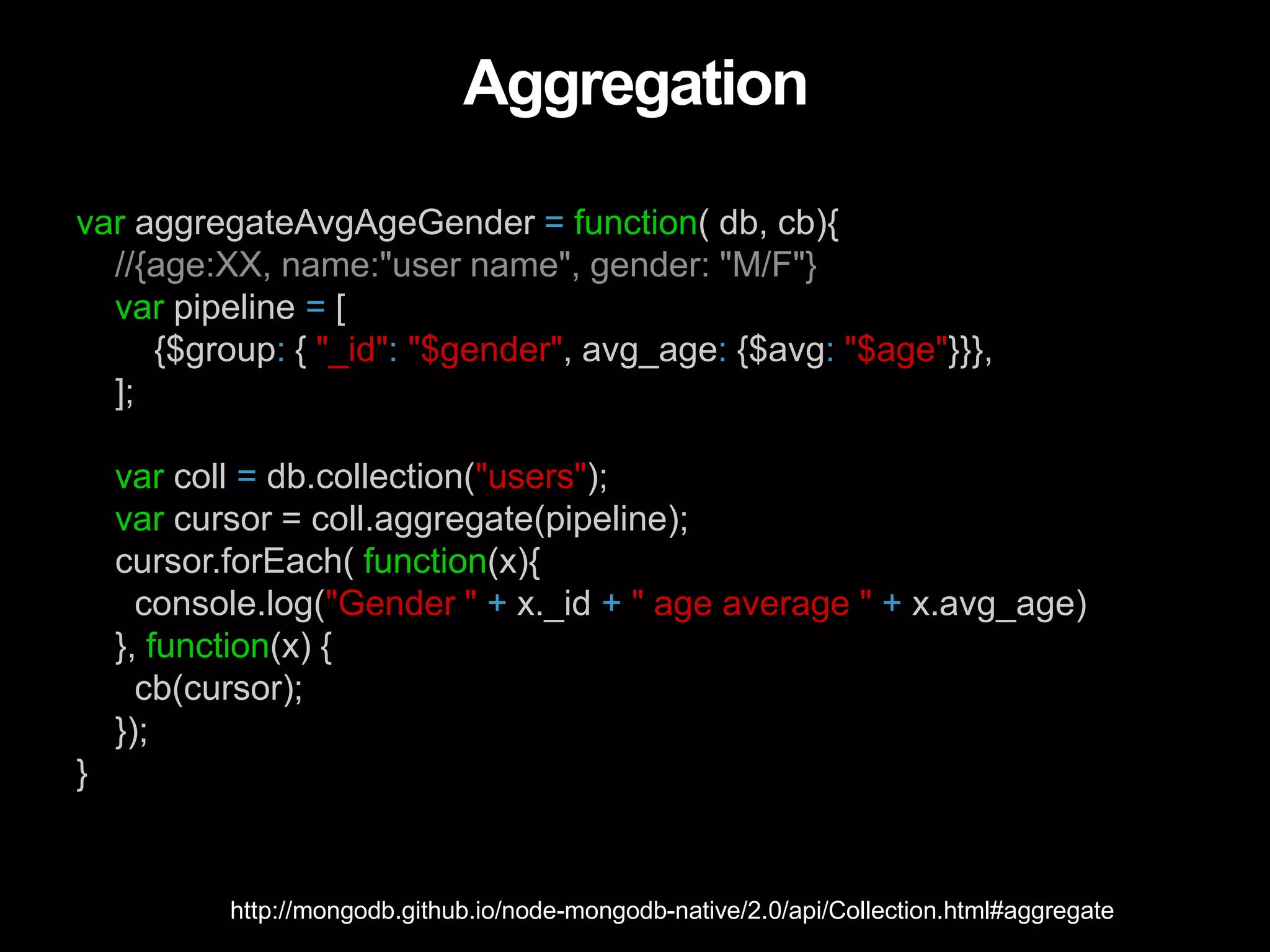Aggregation
var aggregateAvgAgeGender = function( db, cb){
//{age:XX, name:"user name", gender: "M/F"}
var pipeline = [
{$group: { "_id": "$gender", avg_age: {$avg: "$age"}}},
];
var coll = db.collection("users");
var cursor = coll.aggregate(pipeline);
cursor.forEach( function(x){
console.log("Gender " + x._id + " age average " + x.avg_age)
}, function(x) {
cb(cursor);
});
}
http://mongodb.github.io/node-mongodb-native/2.0/api/Collection.html#aggregate
 