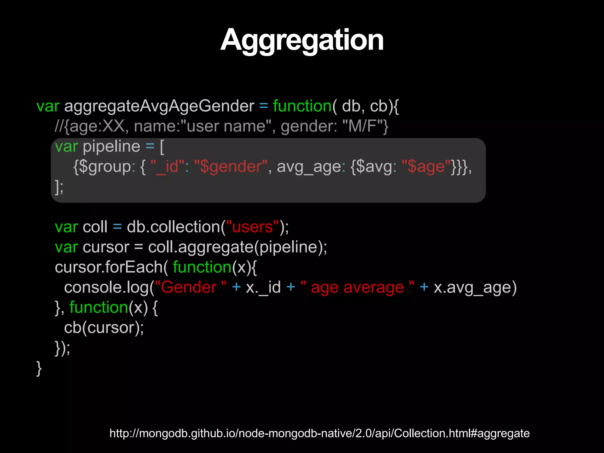 Aggregation
var aggregateAvgAgeGender = function( db, cb){
//{age:XX, name:"user name", gender: "M/F"}
var pipeline = [
{$group: { "_id": "$gender", avg_age: {$avg: "$age"}}},
];
var coll = db.collection("users");
var cursor = coll.aggregate(pipeline);
cursor.forEach( function(x){
console.log("Gender " + x._id + " age average " + x.avg_age)
}, function(x) {
cb(cursor);
});
}
http://mongodb.github.io/node-mongodb-native/2.0/api/Collection.html#aggregate
 