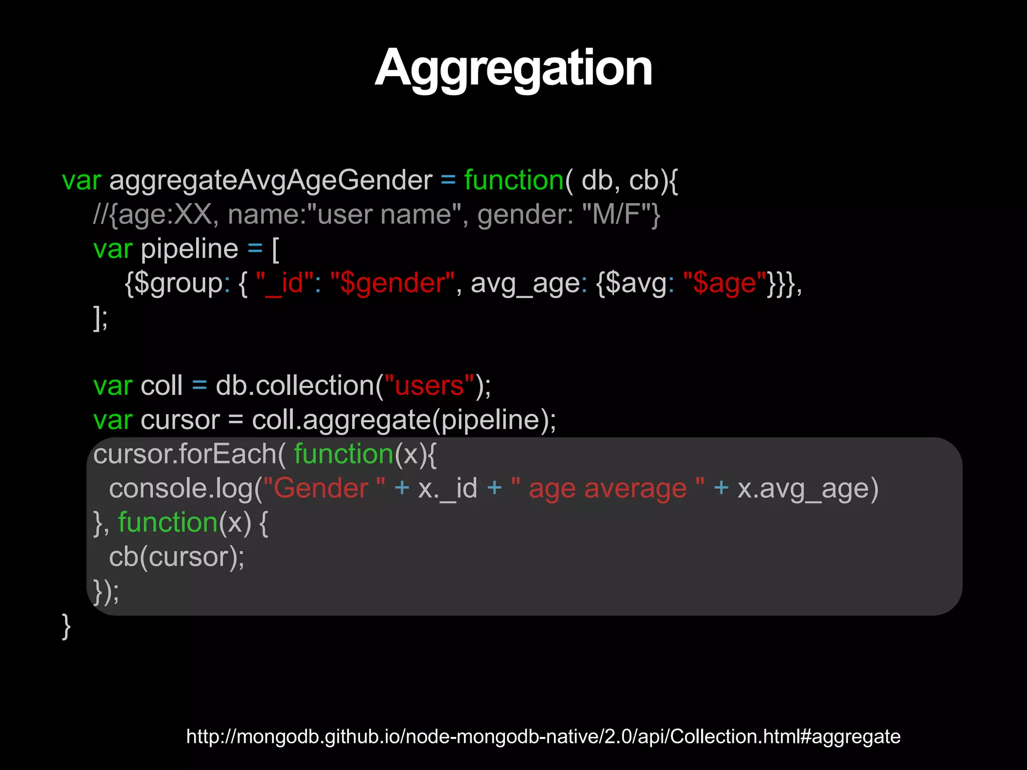 Aggregation
var aggregateAvgAgeGender = function( db, cb){
//{age:XX, name:"user name", gender: "M/F"}
var pipeline = [
{$group: { "_id": "$gender", avg_age: {$avg: "$age"}}},
];
var coll = db.collection("users");
var cursor = coll.aggregate(pipeline);
cursor.forEach( function(x){
console.log("Gender " + x._id + " age average " + x.avg_age)
}, function(x) {
cb(cursor);
});
}
http://mongodb.github.io/node-mongodb-native/2.0/api/Collection.html#aggregate
 