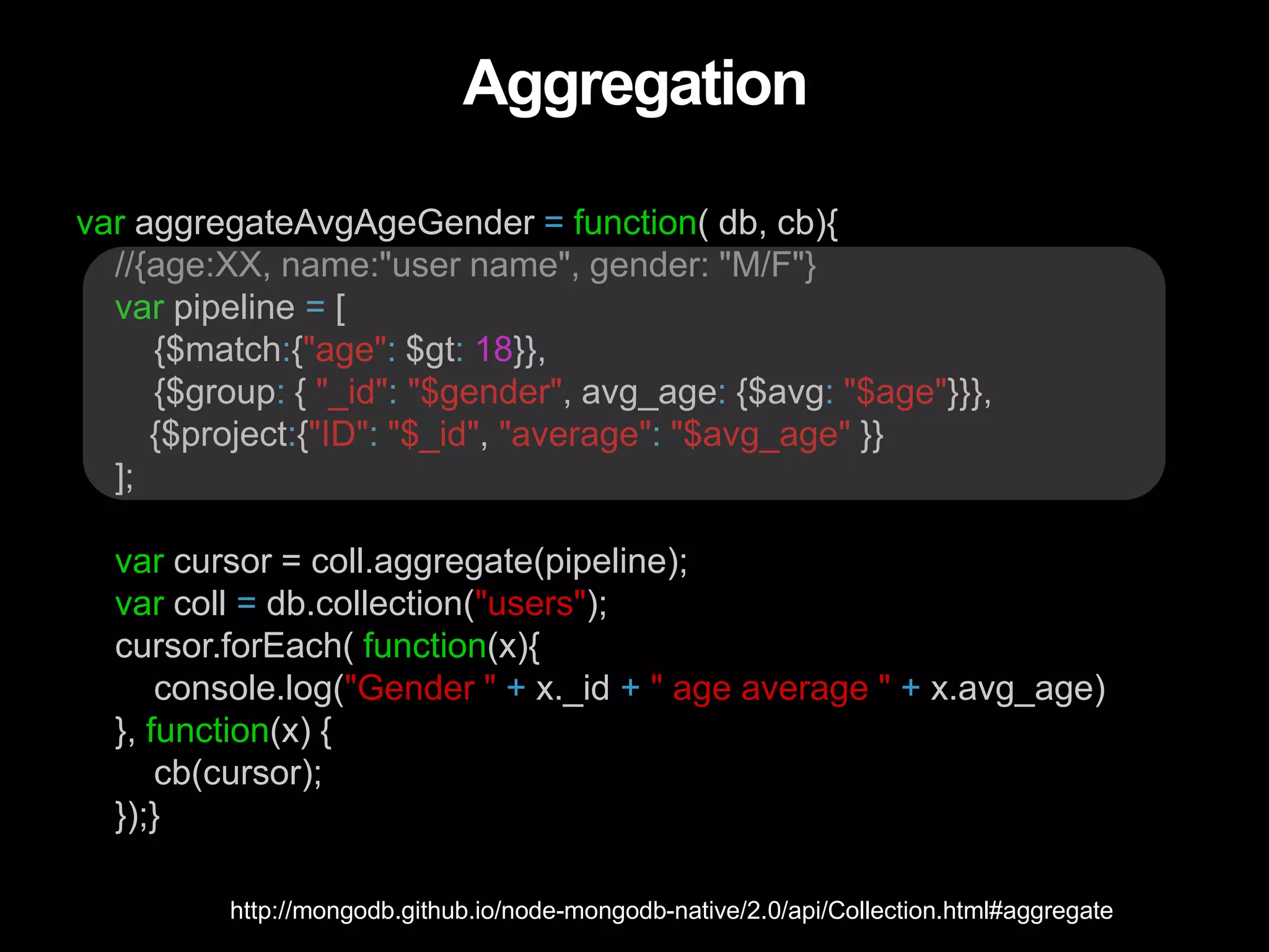 Aggregation
var aggregateAvgAgeGender = function( db, cb){
//{age:XX, name:"user name", gender: "M/F"}
var pipeline = [
{$match:{"age": $gt: 18}},
{$group: { "_id": "$gender", avg_age: {$avg: "$age"}}},
{$project:{"ID": "$_id", "average": "$avg_age" }}
];
var cursor = coll.aggregate(pipeline);
var coll = db.collection("users");
cursor.forEach( function(x){
console.log("Gender " + x._id + " age average " + x.avg_age)
}, function(x) {
cb(cursor);
});}
http://mongodb.github.io/node-mongodb-native/2.0/api/Collection.html#aggregate
 