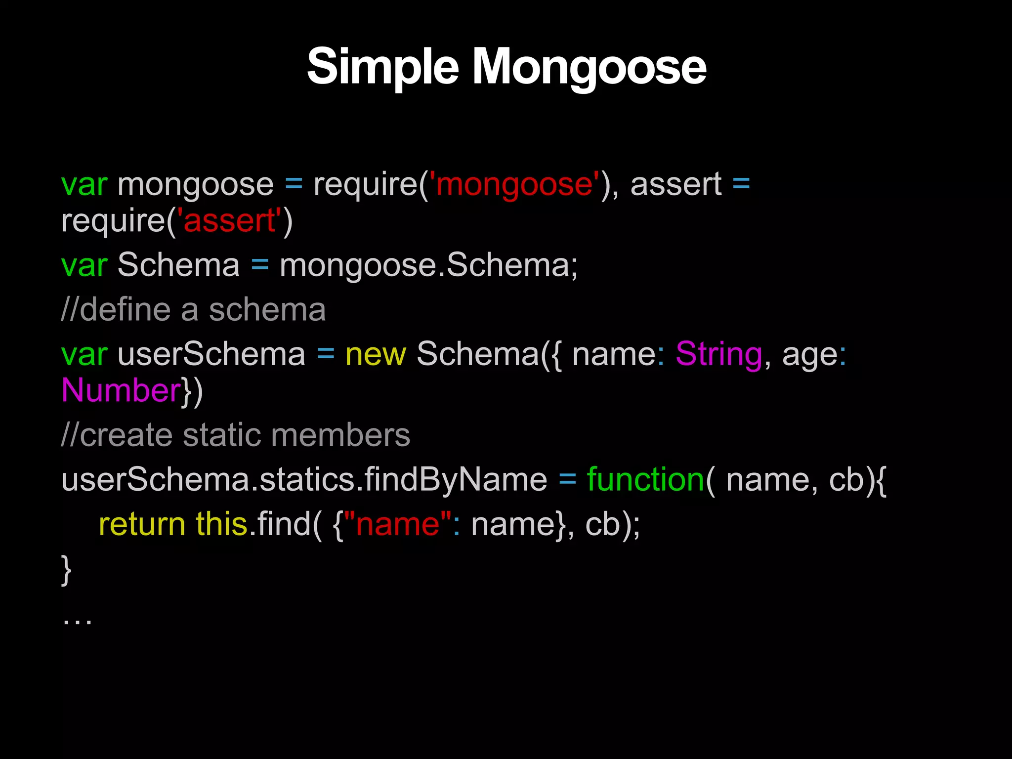 Simple Mongoose
var mongoose = require('mongoose'), assert =
require('assert')
var Schema = mongoose.Schema;
//define a schema
var userSchema = new Schema({ name: String, age:
Number})
//create static members
userSchema.statics.findByName = function( name, cb){
return this.find( {"name": name}, cb);
}
…
 