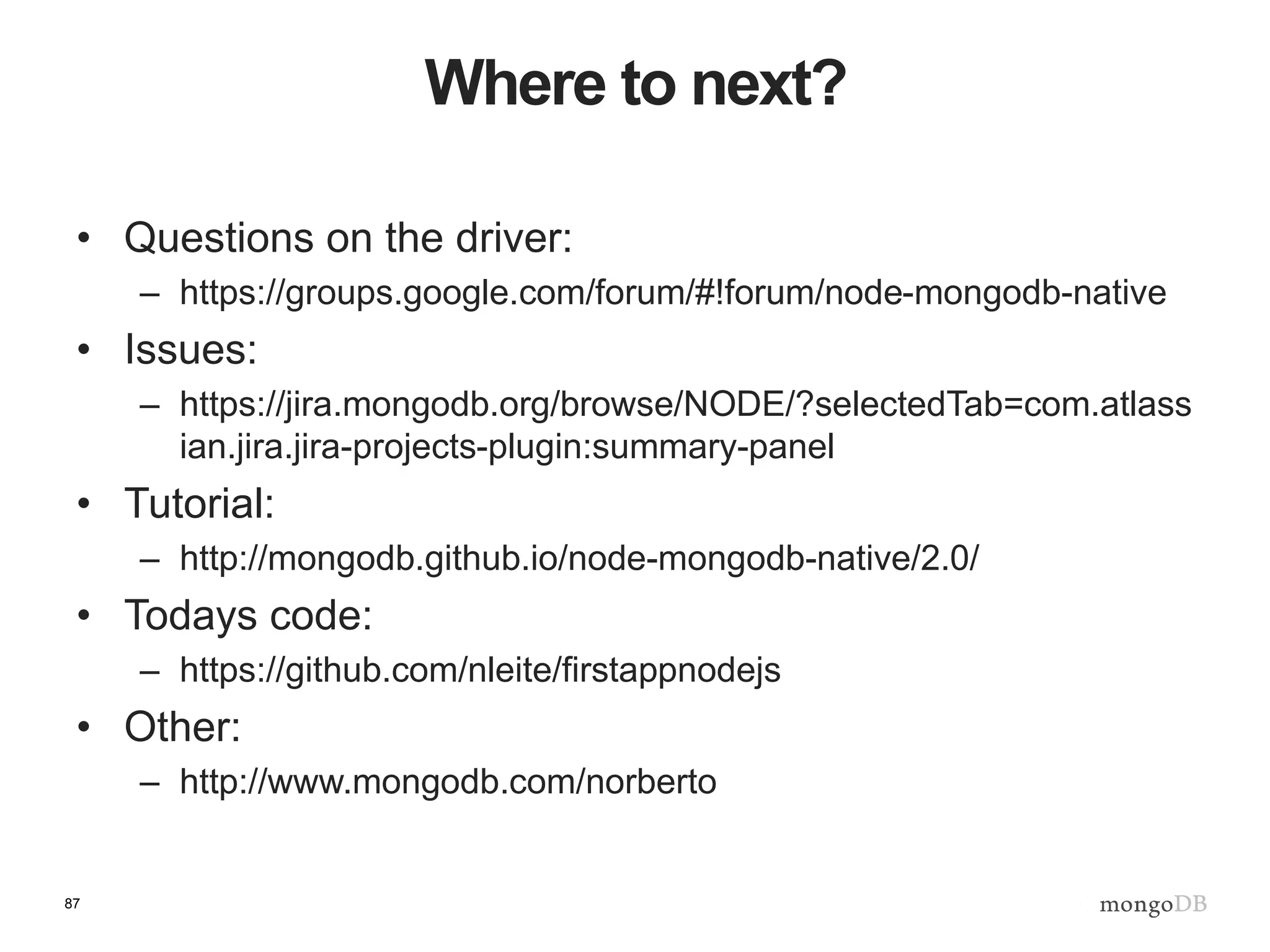 87
Where to next?
• Questions on the driver:
– https://groups.google.com/forum/#!forum/node-mongodb-native
• Issues:
– https://jira.mongodb.org/browse/NODE/?selectedTab=com.atlass
ian.jira.jira-projects-plugin:summary-panel
• Tutorial:
– http://mongodb.github.io/node-mongodb-native/2.0/
• Todays code:
– https://github.com/nleite/firstappnodejs
• Other:
– http://www.mongodb.com/norberto
 
