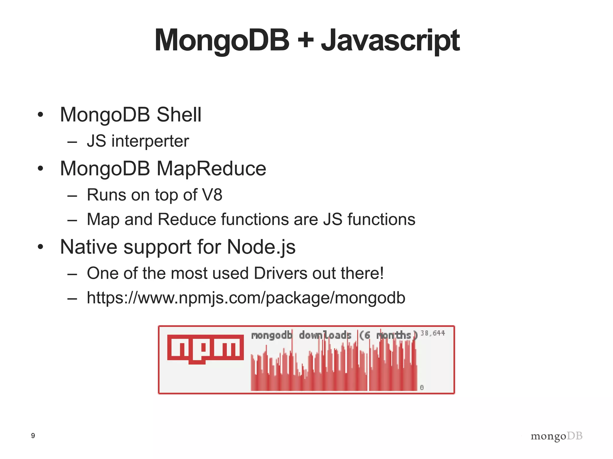 9
MongoDB + Javascript
• MongoDB Shell
– JS interperter
• MongoDB MapReduce
– Runs on top of V8
– Map and Reduce functions are JS functions
• Native support for Node.js
– One of the most used Drivers out there!
– https://www.npmjs.com/package/mongodb
 