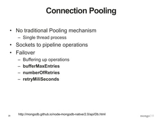 29
Connection Pooling
• No traditional Pooling mechanism
– Single thread process
• Sockets to pipeline operations
• Failover
– Buffering up operations
– bufferMaxEntries
– numberOfRetries
– retryMiliSeconds
http://mongodb.github.io/node-mongodb-native/2.0/api/Db.html
 