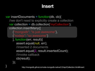 var insertDocuments = function(db, cb){
//we don't need to explicitly create a collection
var collection = db.collection('myCollection');
collection.insertMany([
{"mongodb": "is just awesome"},
{"nodejs": "so awesome"}
], function(err, result){
assert.equal(null, err);
//inserted 2 documents
assert.equal(2, result.insertedCount);
//invoke callback
cb(result);
});
}
Insert
http://mongodb.github.io/node-mongodb-native/2.0/api/Collection.html#insert
 