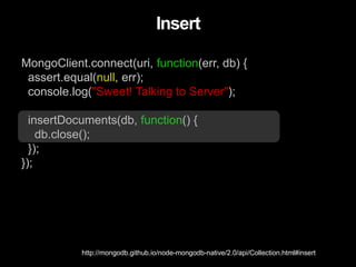 MongoClient.connect(uri, function(err, db) {
assert.equal(null, err);
console.log("Sweet! Talking to Server");
insertDocuments(db, function() {
db.close();
});
});
Insert
http://mongodb.github.io/node-mongodb-native/2.0/api/Collection.html#insert
 