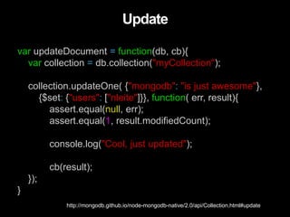 var updateDocument = function(db, cb){
var collection = db.collection("myCollection");
collection.updateOne( {"mongodb": "is just awesome"},
{$set: {"users": ["nleite"]}}, function( err, result){
assert.equal(null, err);
assert.equal(1, result.modifiedCount);
console.log("Cool, just updated");
cb(result);
});
}
Update
http://mongodb.github.io/node-mongodb-native/2.0/api/Collection.html#update
 