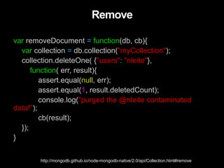 Remove
var removeDocument = function(db, cb){
var collection = db.collection("myCollection");
collection.deleteOne( {"users": "nleite"},
function( err, result){
assert.equal(null, err);
assert.equal(1, result.deletedCount);
console.log("purged the @nleite contaminated
data!");
cb(result);
});
}
http://mongodb.github.io/node-mongodb-native/2.0/api/Collection.html#remove
 