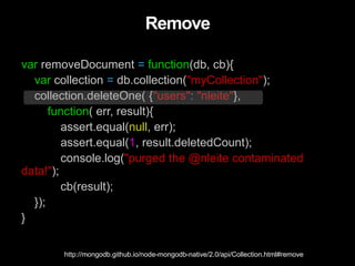 Remove
var removeDocument = function(db, cb){
var collection = db.collection("myCollection");
collection.deleteOne( {"users": "nleite"},
function( err, result){
assert.equal(null, err);
assert.equal(1, result.deletedCount);
console.log("purged the @nleite contaminated
data!");
cb(result);
});
}
http://mongodb.github.io/node-mongodb-native/2.0/api/Collection.html#remove
 