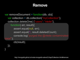 Remove
var removeDocument = function(db, cb){
var collection = db.collection("myCollection");
collection.deleteOne( {"users": "nleite"},
function( err, result){
assert.equal(null, err);
assert.equal(1, result.deletedCount);
console.log("purged the @nleite contaminated
data!");
cb(result);
});
}
http://mongodb.github.io/node-mongodb-native/2.0/api/Collection.html#remove
 