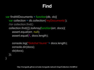 Find
var findAllDocuments = function(db, cb){
var collection = db.collection('myDocuments');
//or collection.find()
collection.find({}).toArray(function(err, docs){
assert.equal(err, null);
assert.equal(1, docs.length);
console.log("Gotcha! found "+ docs.length);
console.dir(docs);
cb(docs);
});
}
http://mongodb.github.io/node-mongodb-native/2.0/api/Collection.html#find
 