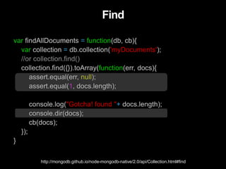 Find
var findAllDocuments = function(db, cb){
var collection = db.collection('myDocuments');
//or collection.find()
collection.find({}).toArray(function(err, docs){
assert.equal(err, null);
assert.equal(1, docs.length);
console.log("Gotcha! found "+ docs.length);
console.dir(docs);
cb(docs);
});
}
http://mongodb.github.io/node-mongodb-native/2.0/api/Collection.html#find
 