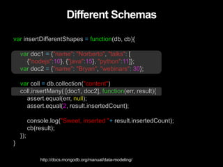 Different Schemas
var insertDifferentShapes = function(db, cb){
var doc1 = {"name": "Norberto", "talks": [
{"nodejs":10}, {"java":15}, "python":11]};
var doc2 = {"name": "Bryan", "webinars": 30};
var coll = db.collection("content")
coll.insertMany( [doc1, doc2], function(err, result){
assert.equal(err, null);
assert.equal(2, result.insertedCount);
console.log("Sweet, inserted "+ result.insertedCount);
cb(result);
});
}
http://docs.mongodb.org/manual/data-modeling/
 