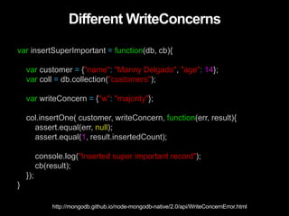 Different WriteConcerns
var insertSuperImportant = function(db, cb){
var customer = {"name": "Manny Delgado", "age": 14};
var coll = db.collection("customers");
var writeConcern = {"w": "majority"};
col.insertOne( customer, writeConcern, function(err, result){
assert.equal(err, null);
assert.equal(1, result.insertedCount);
console.log("Inserted super important record");
cb(result);
});
}
http://mongodb.github.io/node-mongodb-native/2.0/api/WriteConcernError.html
 