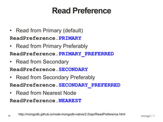 60
Read Preference
• Read from Primary (default)
ReadPreference.PRIMARY
• Read from Primary Preferably
ReadPreference.PRIMARY_PREFERRED
• Read from Secondary
ReadPreference.SECONDARY
• Read from Secondary Preferably
ReadPreference.SECONDARY_PREFERRED
• Read from Nearest Node
ReadPreference.NEAREST
http://mongodb.github.io/node-mongodb-native/2.0/api/ReadPreference.html
 