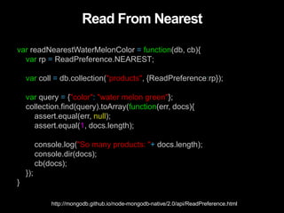 Read From Nearest
var readNearestWaterMelonColor = function(db, cb){
var rp = ReadPreference.NEAREST;
var coll = db.collection("products", {ReadPreference:rp});
var query = {"color": "water melon green"};
collection.find(query).toArray(function(err, docs){
assert.equal(err, null);
assert.equal(1, docs.length);
console.log("So many products: "+ docs.length);
console.dir(docs);
cb(docs);
});
}
http://mongodb.github.io/node-mongodb-native/2.0/api/ReadPreference.html
 