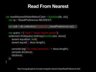 Read From Nearest
var readNearestWaterMelonColor = function(db, cb){
var rp = ReadPreference.NEAREST;
var coll = db.collection("products", {readPreference:rp});
var query = {"color": "water melon green"};
collection.find(query).toArray(function(err, docs){
assert.equal(err, null);
assert.equal(1, docs.length);
console.log("So many products: "+ docs.length);
console.dir(docs);
cb(docs);
});
}
http://mongodb.github.io/node-mongodb-native/2.0/api/ReadPreference.html
 