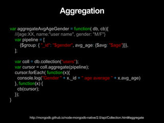 Aggregation
var aggregateAvgAgeGender = function( db, cb){
//{age:XX, name:"user name", gender: "M/F"}
var pipeline = [
{$group: { "_id": "$gender", avg_age: {$avg: "$age"}}},
];
var coll = db.collection("users");
var cursor = coll.aggregate(pipeline);
cursor.forEach( function(x){
console.log("Gender " + x._id + " age average " + x.avg_age)
}, function(x) {
cb(cursor);
});
}
http://mongodb.github.io/node-mongodb-native/2.0/api/Collection.html#aggregate
 