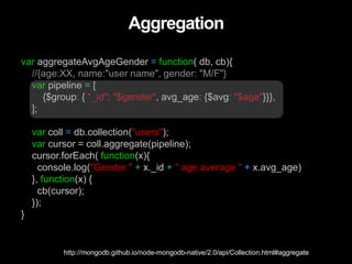 Aggregation
var aggregateAvgAgeGender = function( db, cb){
//{age:XX, name:"user name", gender: "M/F"}
var pipeline = [
{$group: { "_id": "$gender", avg_age: {$avg: "$age"}}},
];
var coll = db.collection("users");
var cursor = coll.aggregate(pipeline);
cursor.forEach( function(x){
console.log("Gender " + x._id + " age average " + x.avg_age)
}, function(x) {
cb(cursor);
});
}
http://mongodb.github.io/node-mongodb-native/2.0/api/Collection.html#aggregate
 